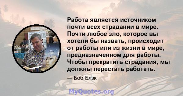 Работа является источником почти всех страданий в мире. Почти любое зло, которое вы хотели бы назвать, происходит от работы или из жизни в мире, предназначенном для работы. Чтобы прекратить страдания, мы должны