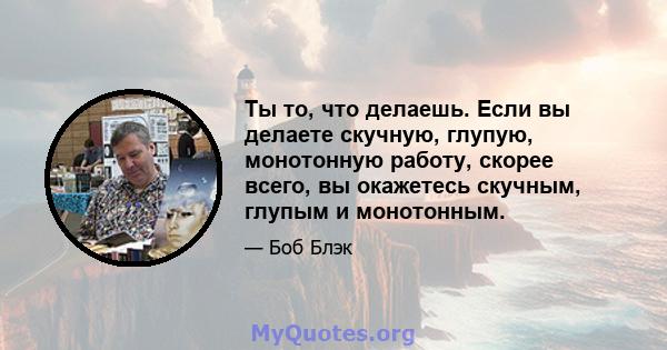 Ты то, что делаешь. Если вы делаете скучную, глупую, монотонную работу, скорее всего, вы окажетесь скучным, глупым и монотонным.