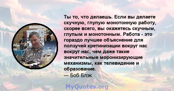 Ты то, что делаешь. Если вы делаете скучную, глупую монотонную работу, скорее всего, вы окажетесь скучным, глупым и монотонным. Работа - это гораздо лучшее объяснение для ползучей кретинизации вокруг нас вокруг нас, чем 