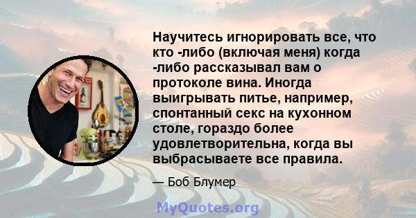 Научитесь игнорировать все, что кто -либо (включая меня) когда -либо рассказывал вам о протоколе вина. Иногда выигрывать питье, например, спонтанный секс на кухонном столе, гораздо более удовлетворительна, когда вы