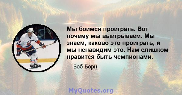 Мы боимся проиграть. Вот почему мы выигрываем. Мы знаем, каково это проиграть, и мы ненавидим это. Нам слишком нравится быть чемпионами.