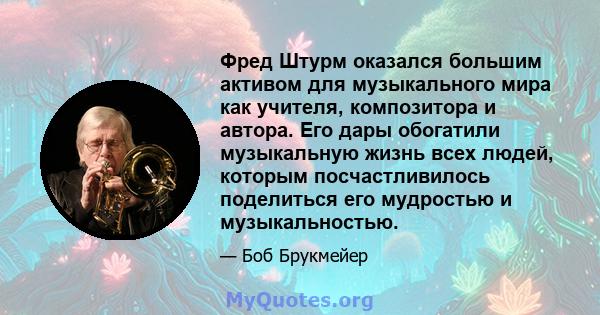 Фред Штурм оказался большим активом для музыкального мира как учителя, композитора и автора. Его дары обогатили музыкальную жизнь всех людей, которым посчастливилось поделиться его мудростью и музыкальностью.