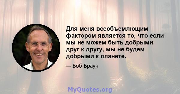 Для меня всеобъемлющим фактором является то, что если мы не можем быть добрыми друг к другу, мы не будем добрыми к планете.