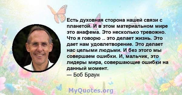 Есть духовная сторона нашей связи с планетой. И в этом материальном мире это анафема. Это несколько тревожно. Что я говорю .. это делает жизнь. Это дает нам удовлетворение. Это делает нас целыми людьми. И без этого мы