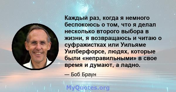 Каждый раз, когда я немного беспокоюсь о том, что я делал несколько второго выбора в жизни, я возвращаюсь и читаю о суфражистках или Уильяме Уилберфорсе, людях, которые были «неправильными» в свое время и думают, а