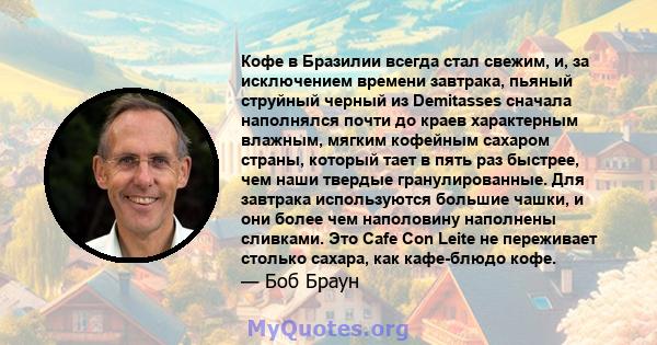 Кофе в Бразилии всегда стал свежим, и, за исключением времени завтрака, пьяный струйный черный из Demitasses сначала наполнялся почти до краев характерным влажным, мягким кофейным сахаром страны, который тает в пять раз 