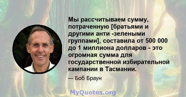 Мы рассчитываем сумму, потраченную [братьями и другими анти -зелеными группами], составила от 500 000 до 1 миллиона долларов - это огромная сумма для государственной избирательной кампании в Тасмании.