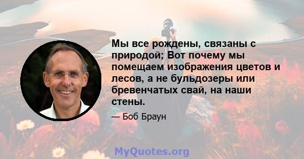 Мы все рождены, связаны с природой; Вот почему мы помещаем изображения цветов и лесов, а не бульдозеры или бревенчатых свай, на наши стены.