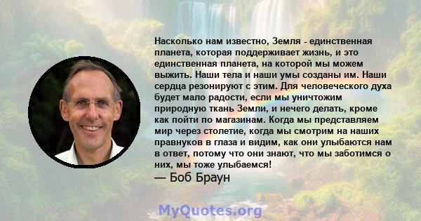 Насколько нам известно, Земля - ​​единственная планета, которая поддерживает жизнь, и это единственная планета, на которой мы можем выжить. Наши тела и наши умы созданы им. Наши сердца резонируют с этим. Для