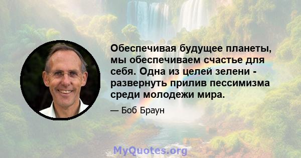 Обеспечивая будущее планеты, мы обеспечиваем счастье для себя. Одна из целей зелени - развернуть прилив пессимизма среди молодежи мира.