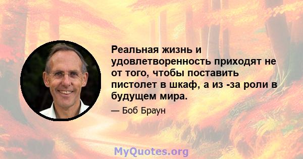 Реальная жизнь и удовлетворенность приходят не от того, чтобы поставить пистолет в шкаф, а из -за роли в будущем мира.