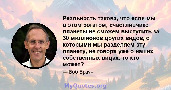 Реальность такова, что если мы в этом богатом, счастливчике планеты не сможем выступить за 30 миллионов других видов, с которыми мы разделяем эту планету, не говоря уже о наших собственных видах, то кто может?