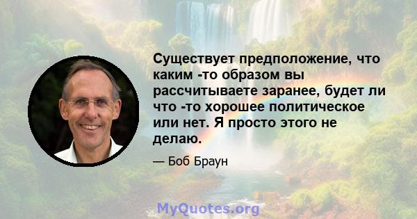 Существует предположение, что каким -то образом вы рассчитываете заранее, будет ли что -то хорошее политическое или нет. Я просто этого не делаю.