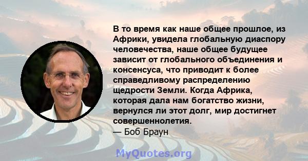 В то время как наше общее прошлое, из Африки, увидела глобальную диаспору человечества, наше общее будущее зависит от глобального объединения и консенсуса, что приводит к более справедливому распределению щедрости