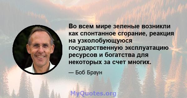 Во всем мире зеленые возникли как спонтанное сгорание, реакция на узколобующуюся государственную эксплуатацию ресурсов и богатства для некоторых за счет многих.