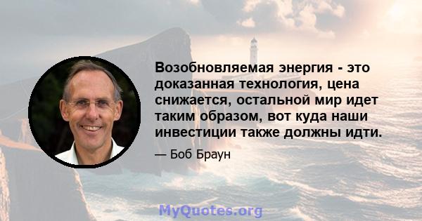 Возобновляемая энергия - это доказанная технология, цена снижается, остальной мир идет таким образом, вот куда наши инвестиции также должны идти.