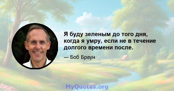 Я буду зеленым до того дня, когда я умру, если не в течение долгого времени после.