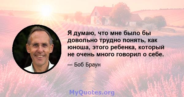 Я думаю, что мне было бы довольно трудно понять, как юноша, этого ребенка, который не очень много говорил о себе.