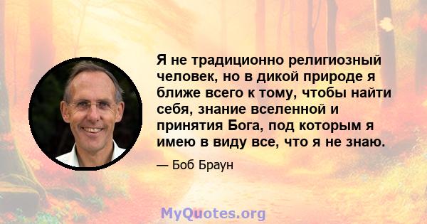 Я не традиционно религиозный человек, но в дикой природе я ближе всего к тому, чтобы найти себя, знание вселенной и принятия Бога, под которым я имею в виду все, что я не знаю.