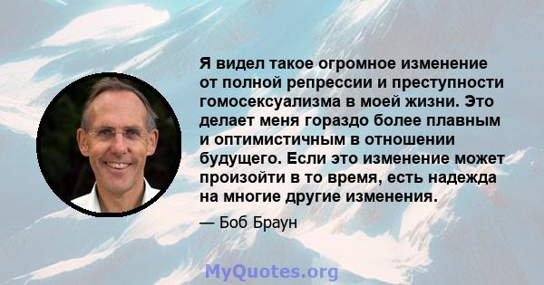 Я видел такое огромное изменение от полной репрессии и преступности гомосексуализма в моей жизни. Это делает меня гораздо более плавным и оптимистичным в отношении будущего. Если это изменение может произойти в то