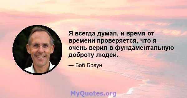 Я всегда думал, и время от времени проверяется, что я очень верил в фундаментальную доброту людей.