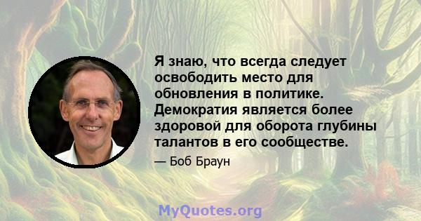 Я знаю, что всегда следует освободить место для обновления в политике. Демократия является более здоровой для оборота глубины талантов в его сообществе.