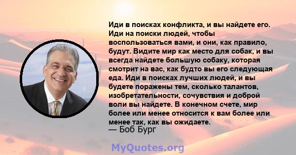 Иди в поисках конфликта, и вы найдете его. Иди на поиски людей, чтобы воспользоваться вами, и они, как правило, будут. Видите мир как место для собак, и вы всегда найдете большую собаку, которая смотрит на вас, как