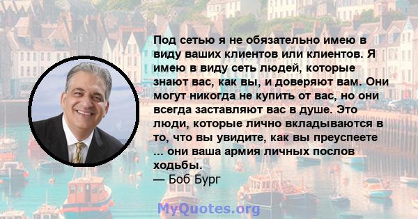 Под сетью я не обязательно имею в виду ваших клиентов или клиентов. Я имею в виду сеть людей, которые знают вас, как вы, и доверяют вам. Они могут никогда не купить от вас, но они всегда заставляют вас в душе. Это люди, 