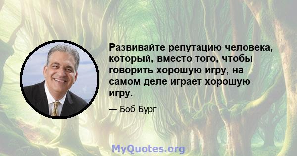 Развивайте репутацию человека, который, вместо того, чтобы говорить хорошую игру, на самом деле играет хорошую игру.