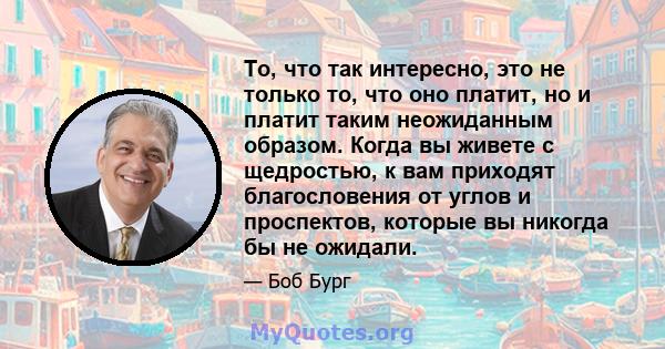 То, что так интересно, это не только то, что оно платит, но и платит таким неожиданным образом. Когда вы живете с щедростью, к вам приходят благословения от углов и проспектов, которые вы никогда бы не ожидали.