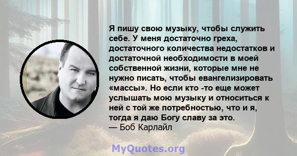 Я пишу свою музыку, чтобы служить себе. У меня достаточно греха, достаточного количества недостатков и достаточной необходимости в моей собственной жизни, которые мне не нужно писать, чтобы евангелизировать «массы». Но