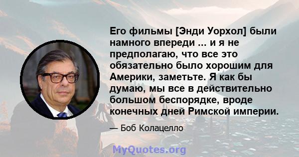 Его фильмы [Энди Уорхол] были намного впереди ... и я не предполагаю, что все это обязательно было хорошим для Америки, заметьте. Я как бы думаю, мы все в действительно большом беспорядке, вроде конечных дней Римской