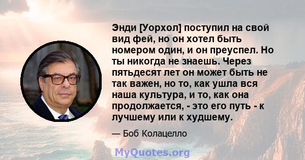 Энди [Уорхол] поступил на свой вид фей, но он хотел быть номером один, и он преуспел. Но ты никогда не знаешь. Через пятьдесят лет он может быть не так важен, но то, как ушла вся наша культура, и то, как она