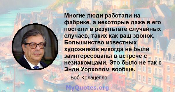 Многие люди работали на фабрике, а некоторые даже в его постели в результате случайных случаев, таких как ваш звонок. Большинство известных художников никогда не были заинтересованы в встрече с незнакомцами. Это было не 