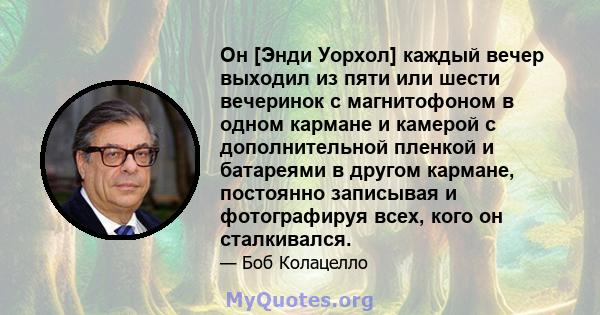 Он [Энди Уорхол] каждый вечер выходил из пяти или шести вечеринок с магнитофоном в одном кармане и камерой с дополнительной пленкой и батареями в другом кармане, постоянно записывая и фотографируя всех, кого он