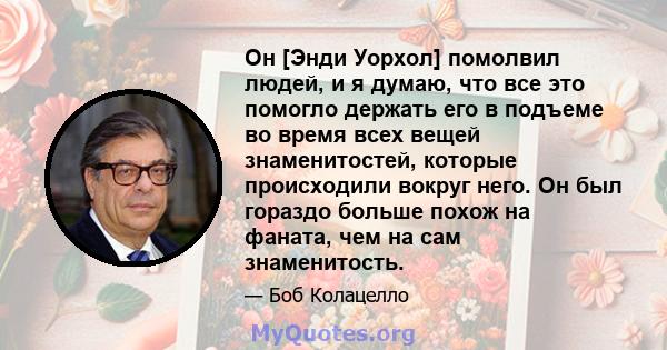 Он [Энди Уорхол] помолвил людей, и я думаю, что все это помогло держать его в подъеме во время всех вещей знаменитостей, которые происходили вокруг него. Он был гораздо больше похож на фаната, чем на сам знаменитость.