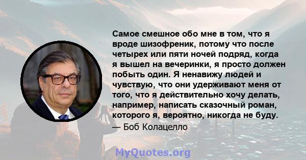 Самое смешное обо мне в том, что я вроде шизофреник, потому что после четырех или пяти ночей подряд, когда я вышел на вечеринки, я просто должен побыть один. Я ненавижу людей и чувствую, что они удерживают меня от того, 