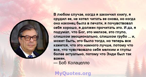 В любом случае, когда я закончил книгу, я срудил ее, не хотел читать ее снова, но когда она наконец была в печати, я почувствовал себя хорошо, я должен прочитать это. И да, я подумал, что Бог, это мелкое, это глупо,