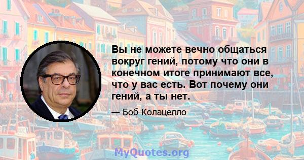 Вы не можете вечно общаться вокруг гений, потому что они в конечном итоге принимают все, что у вас есть. Вот почему они гений, а ты нет.