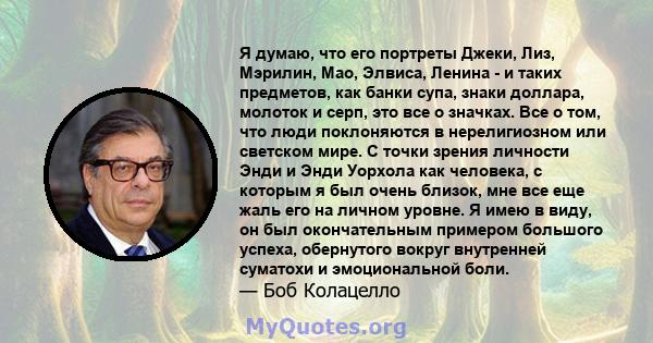 Я думаю, что его портреты Джеки, Лиз, Мэрилин, Мао, Элвиса, Ленина - и таких предметов, как банки супа, знаки доллара, молоток и серп, это все о значках. Все о том, что люди поклоняются в нерелигиозном или светском