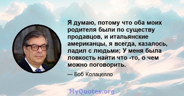 Я думаю, потому что оба моих родителя были по существу продавцов, и итальянские американцы, я всегда, казалось, ладил с людьми; У меня была ловкость найти что -то, о чем можно поговорить.