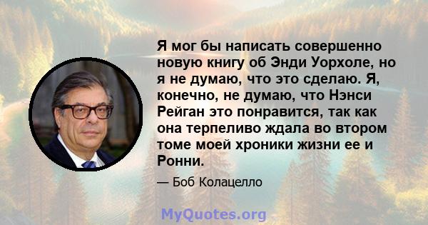 Я мог бы написать совершенно новую книгу об Энди Уорхоле, но я не думаю, что это сделаю. Я, конечно, не думаю, что Нэнси Рейган это понравится, так как она терпеливо ждала во втором томе моей хроники жизни ее и Ронни.