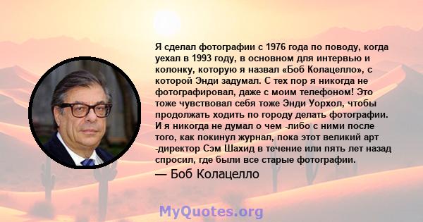 Я сделал фотографии с 1976 года по поводу, когда уехал в 1993 году, в основном для интервью и колонку, которую я назвал «Боб Колацелло», с которой Энди задумал. С тех пор я никогда не фотографировал, даже с моим