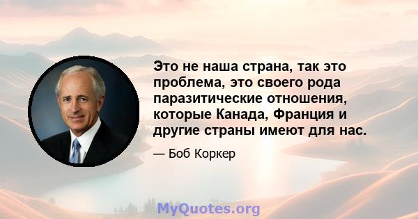 Это не наша страна, так это проблема, это своего рода паразитические отношения, которые Канада, Франция и другие страны имеют для нас.