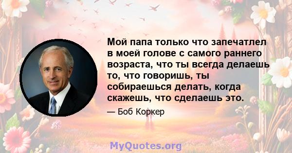 Мой папа только что запечатлел в моей голове с самого раннего возраста, что ты всегда делаешь то, что говоришь, ты собираешься делать, когда скажешь, что сделаешь это.