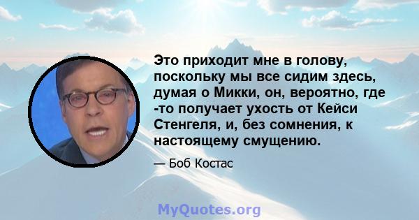 Это приходит мне в голову, поскольку мы все сидим здесь, думая о Микки, он, вероятно, где -то получает ухость от Кейси Стенгеля, и, без сомнения, к настоящему смущению.