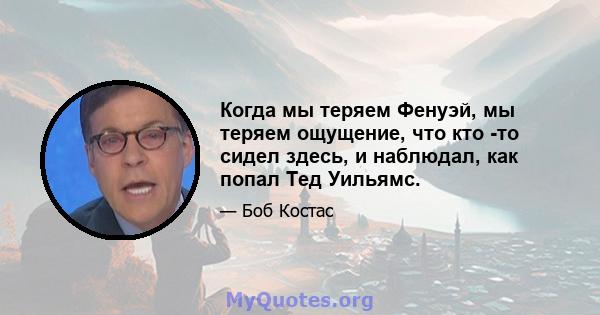 Когда мы теряем Фенуэй, мы теряем ощущение, что кто -то сидел здесь, и наблюдал, как попал Тед Уильямс.