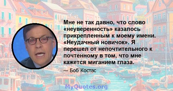 Мне не так давно, что слово «неуверенность» казалось прикрепленным к моему имени. «Неудачный новичок». Я перешел от непочтительного к почтенному в том, что мне кажется миганием глаза.