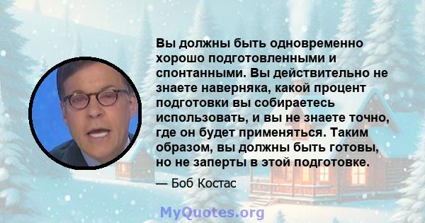 Вы должны быть одновременно хорошо подготовленными и спонтанными. Вы действительно не знаете наверняка, какой процент подготовки вы собираетесь использовать, и вы не знаете точно, где он будет применяться. Таким