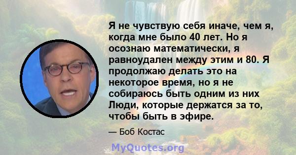 Я не чувствую себя иначе, чем я, когда мне было 40 лет. Но я осознаю математически, я равноудален между этим и 80. Я продолжаю делать это на некоторое время, но я не собираюсь быть одним из них Люди, которые держатся за 